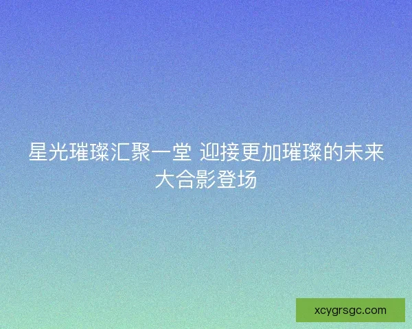星光璀璨汇聚一堂 迎接更加璀璨的未来大合影登场