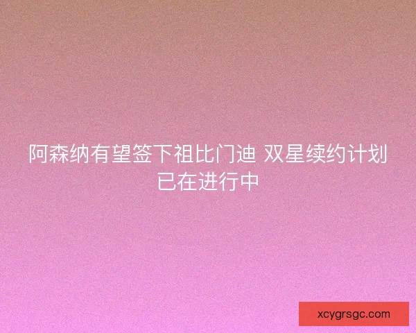阿森纳有望签下祖比门迪 双星续约计划已在进行中