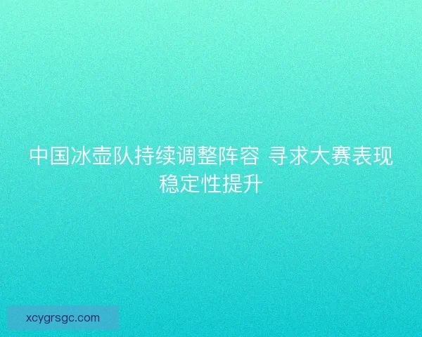 中国冰壶队持续调整阵容 寻求大赛表现稳定性提升