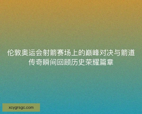 伦敦奥运会射箭赛场上的巅峰对决与箭道传奇瞬间回顾历史荣耀篇章